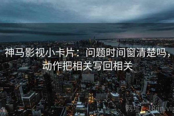神马影视小卡片：问题时间窗清楚吗，动作把相关写回相关