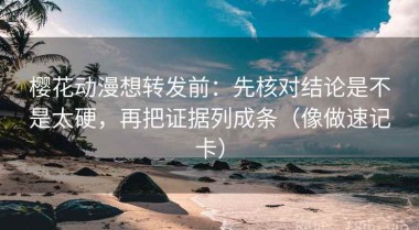 樱花动漫想转发前：先核对结论是不是太硬，再把证据列成条（像做速记卡）