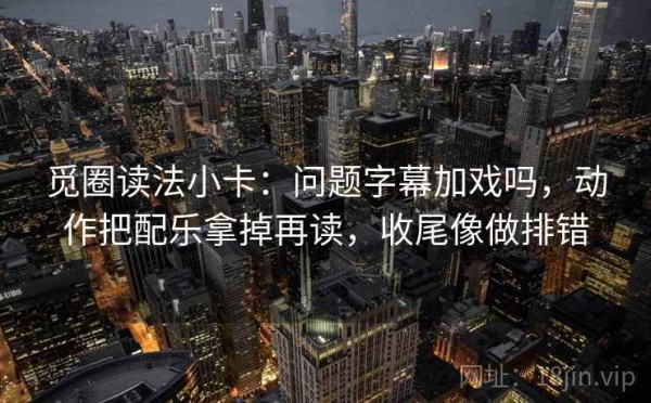 觅圈读法小卡：问题字幕加戏吗，动作把配乐拿掉再读，收尾像做排错