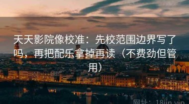 天天影院像校准：先校范围边界写了吗，再把配乐拿掉再读（不费劲但管用）
