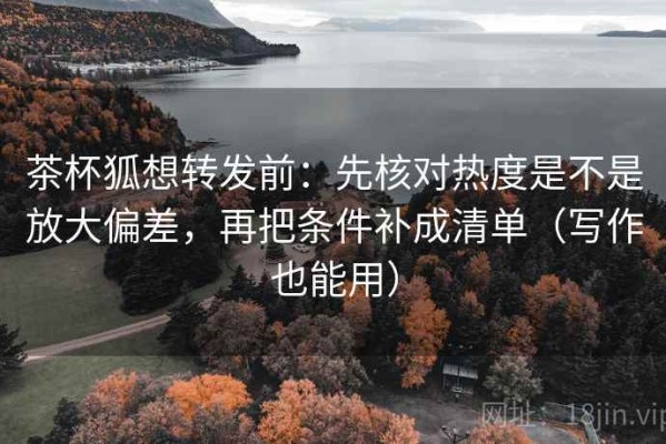 茶杯狐想转发前：先核对热度是不是放大偏差，再把条件补成清单（写作也能用）
