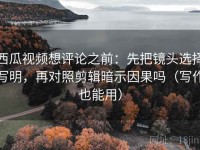 西瓜视频想评论之前：先把镜头选择写明，再对照剪辑暗示因果吗（写作也能用）
