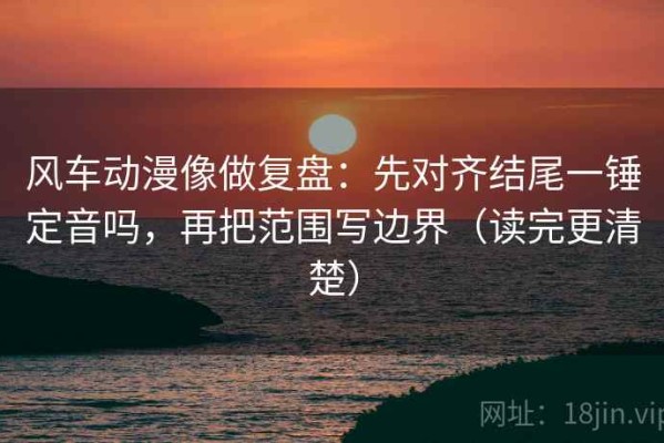 风车动漫像做复盘：先对齐结尾一锤定音吗，再把范围写边界（读完更清楚）