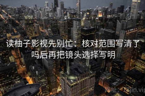 读柚子影视先别忙：核对范围写清了吗后再把镜头选择写明