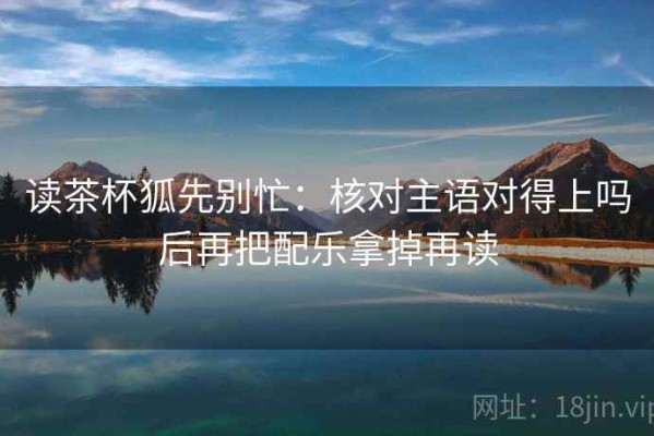读茶杯狐先别忙：核对主语对得上吗后再把配乐拿掉再读