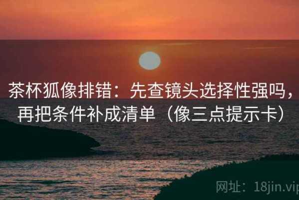 茶杯狐像排错：先查镜头选择性强吗，再把条件补成清单（像三点提示卡）