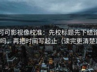 可可影视像校准：先校标题先下结论吗，再把时间写起止（读完更清楚）