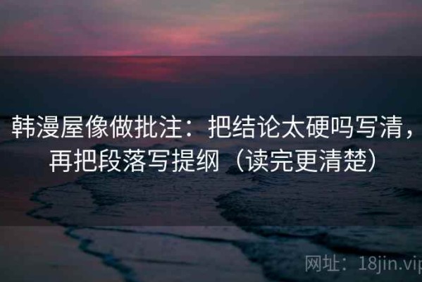 韩漫屋像做批注：把结论太硬吗写清，再把段落写提纲（读完更清楚）