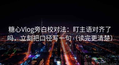 糖心Vlog旁白校对法：盯主语对齐了吗，立刻把口径写一句（读完更清楚）