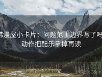 韩漫屋小卡片：问题范围边界写了吗，动作把配乐拿掉再读