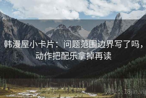 韩漫屋小卡片：问题范围边界写了吗，动作把配乐拿掉再读