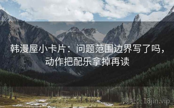 韩漫屋小卡片：问题范围边界写了吗，动作把配乐拿掉再读
