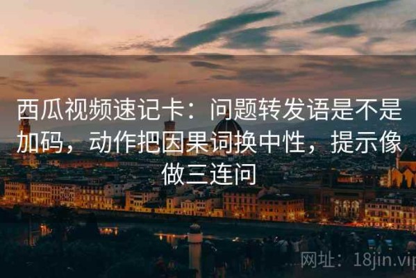 西瓜视频速记卡：问题转发语是不是加码，动作把因果词换中性，提示像做三连问