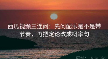 西瓜视频三连问：先问配乐是不是带节奏，再把定论改成概率句