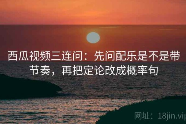 西瓜视频三连问：先问配乐是不是带节奏，再把定论改成概率句