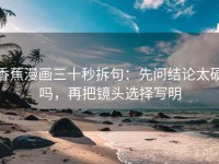 香蕉漫画三十秒拆句：先问结论太硬吗，再把镜头选择写明