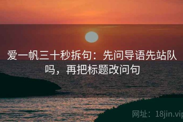 爱一帆三十秒拆句：先问导语先站队吗，再把标题改问句