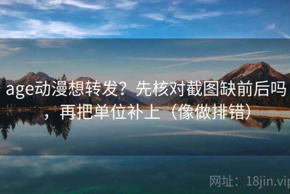 age动漫想转发？先核对截图缺前后吗，再把单位补上（像做排错）
