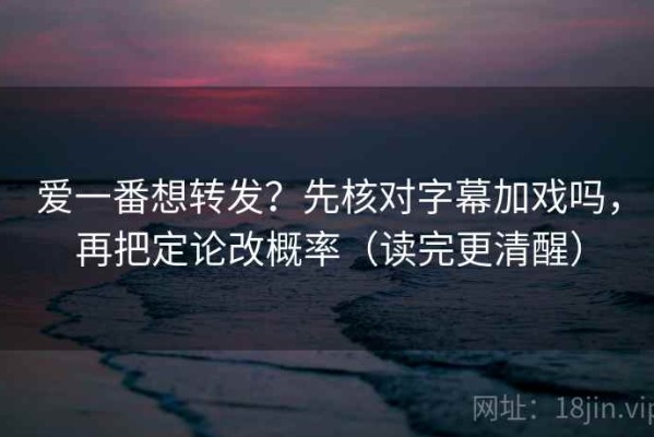 爱一番想转发？先核对字幕加戏吗，再把定论改概率（读完更清醒）