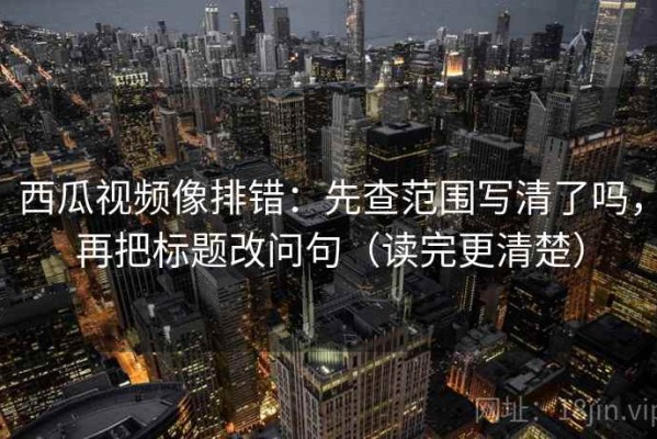西瓜视频像排错：先查范围写清了吗，再把标题改问句（读完更清楚）
