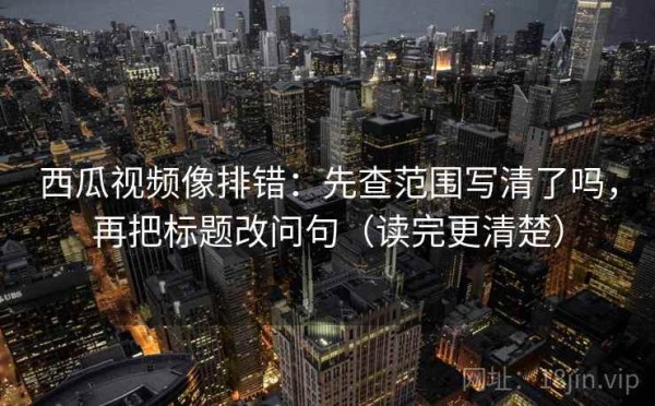 西瓜视频像排错：先查范围写清了吗，再把标题改问句（读完更清楚）