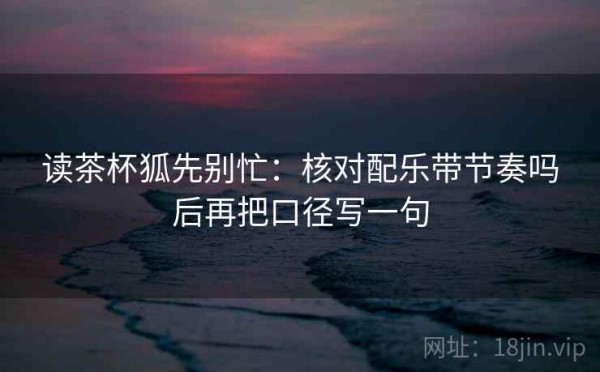 读茶杯狐先别忙：核对配乐带节奏吗后再把口径写一句