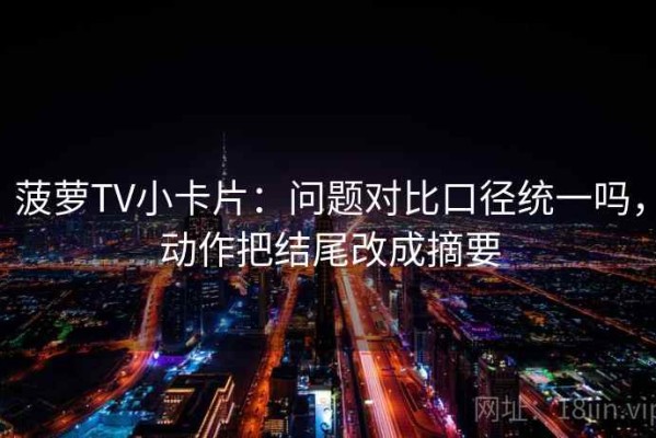 菠萝TV小卡片：问题对比口径统一吗，动作把结尾改成摘要