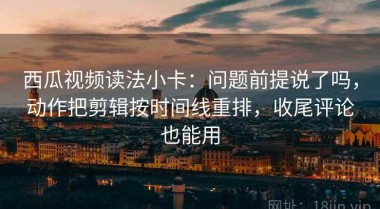 西瓜视频读法小卡：问题前提说了吗，动作把剪辑按时间线重排，收尾评论也能用