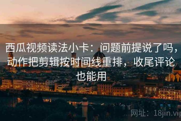 西瓜视频读法小卡：问题前提说了吗，动作把剪辑按时间线重排，收尾评论也能用