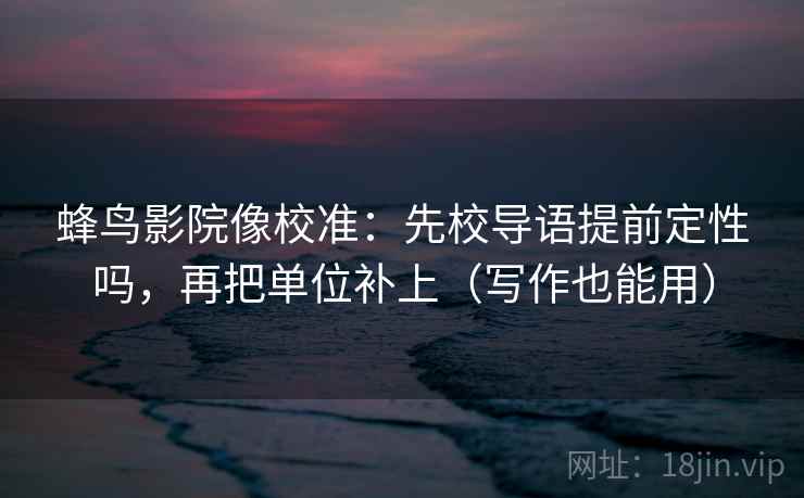 蜂鸟影院像校准：先校导语提前定性吗，再把单位补上（写作也能用）