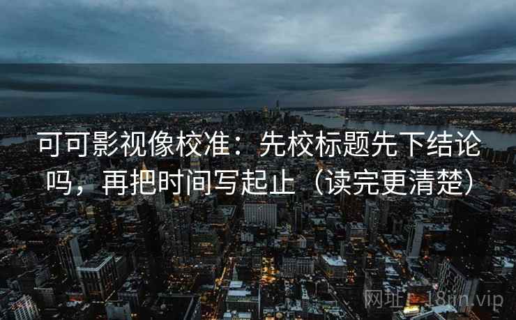 可可影视像校准：先校标题先下结论吗，再把时间写起止（读完更清楚）