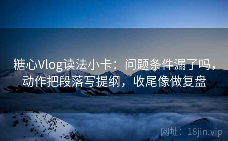 糖心Vlog读法小卡:问题条件漏了吗,动作把段落写提纲,收尾像做复盘 糖心Vlog读法小卡:问题条件漏了吗,动作把段落写提纲,收尾像做复盘
