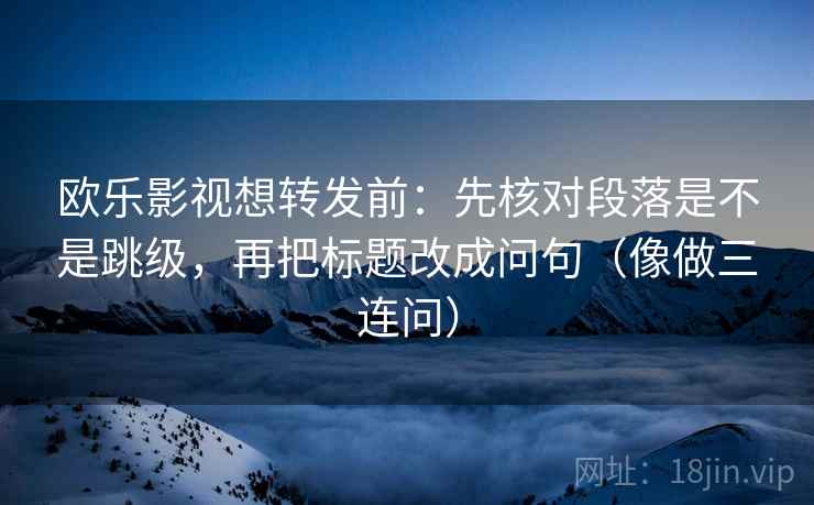 欧乐影视想转发前：先核对段落是不是跳级，再把标题改成问句（像做三连问）