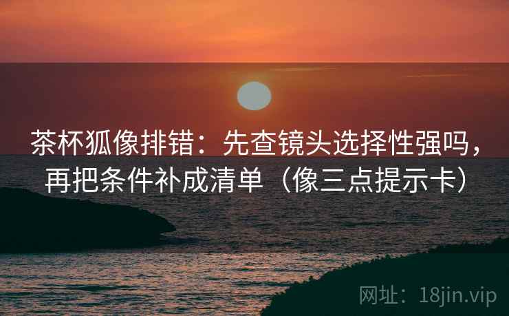 茶杯狐像排错：先查镜头选择性强吗，再把条件补成清单（像三点提示卡）