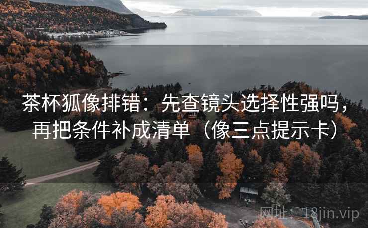 茶杯狐像排错：先查镜头选择性强吗，再把条件补成清单（像三点提示卡）