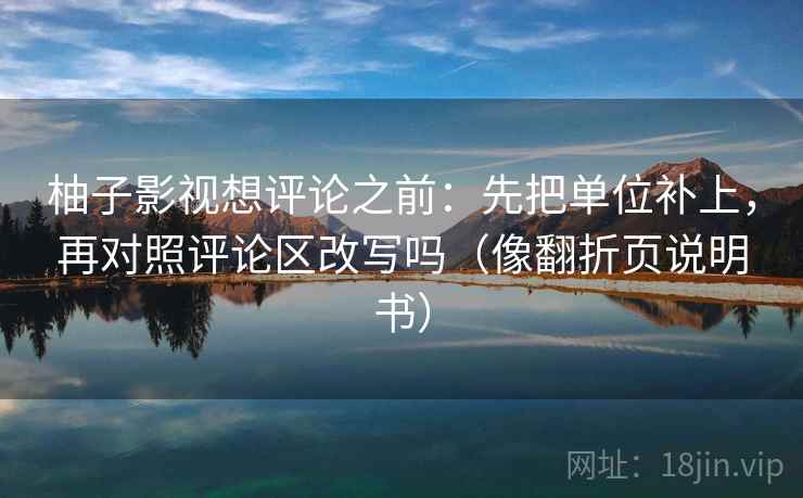 柚子影视想评论之前：先把单位补上，再对照评论区改写吗（像翻折页说明书）