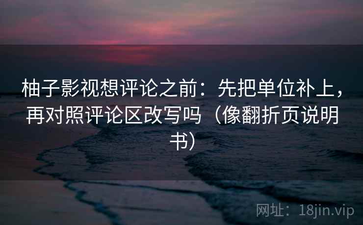 柚子影视想评论之前：先把单位补上，再对照评论区改写吗（像翻折页说明书）