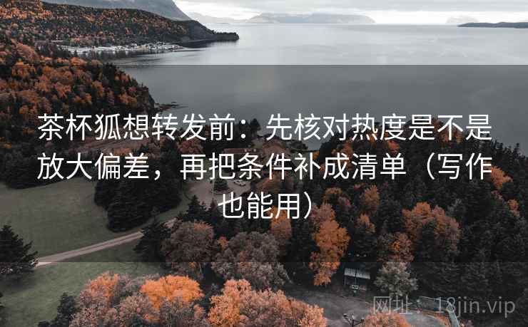 茶杯狐想转发前：先核对热度是不是放大偏差，再把条件补成清单（写作也能用）