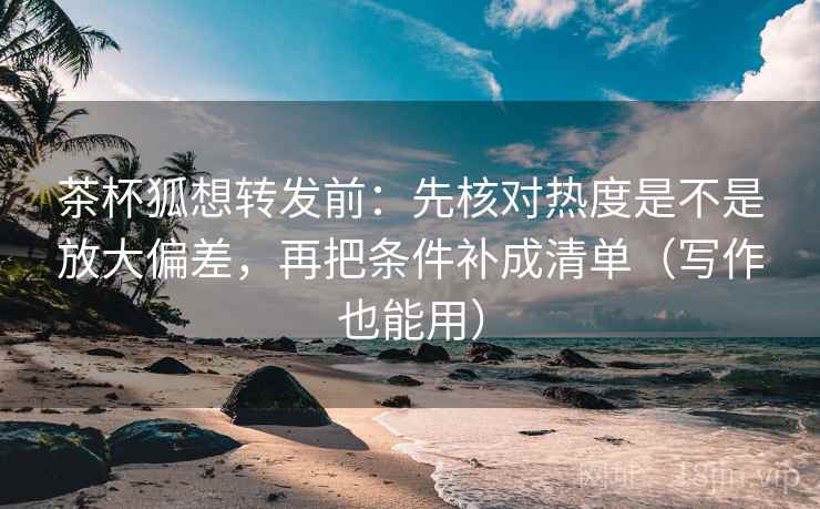 茶杯狐想转发前：先核对热度是不是放大偏差，再把条件补成清单（写作也能用）