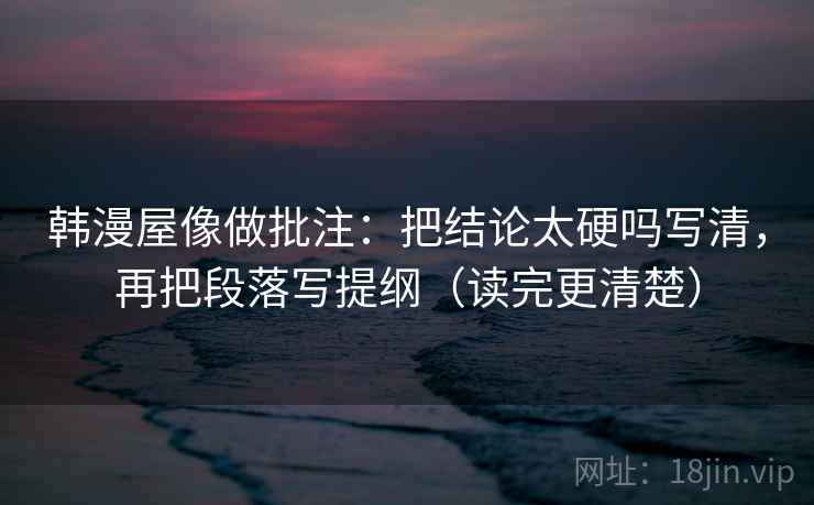 韩漫屋像做批注：把结论太硬吗写清，再把段落写提纲（读完更清楚）
