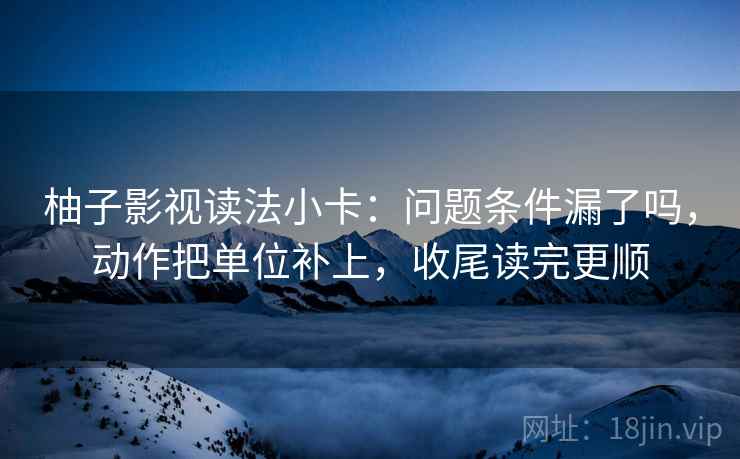 柚子影视读法小卡：问题条件漏了吗，动作把单位补上，收尾读完更顺
