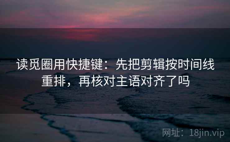 读觅圈用快捷键:先把剪辑按时间线重排,再核对主语对齐了吗 读觅圈用快捷键:先把剪辑按时间线重排,再核对主语对齐了吗