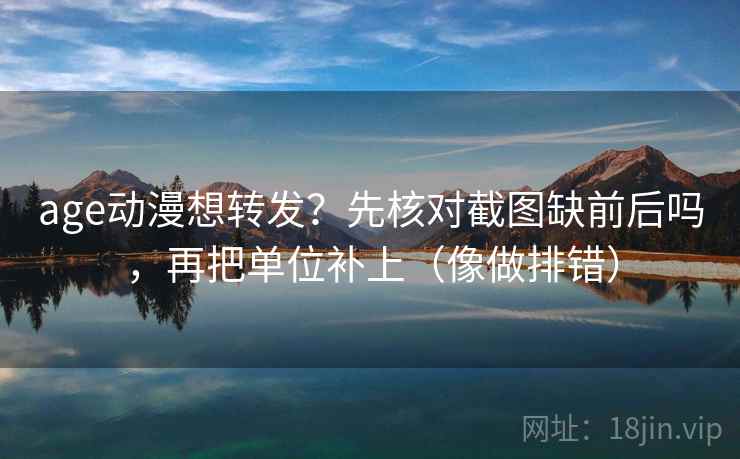 age动漫想转发？先核对截图缺前后吗，再把单位补上（像做排错）