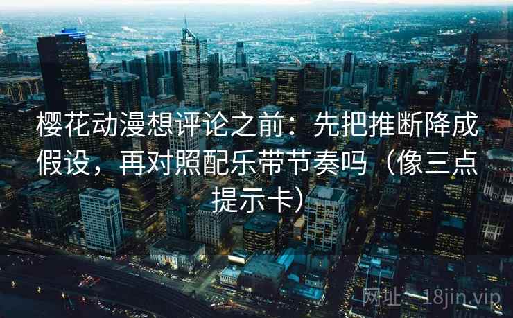樱花动漫想评论之前：先把推断降成假设，再对照配乐带节奏吗（像三点提示卡）
