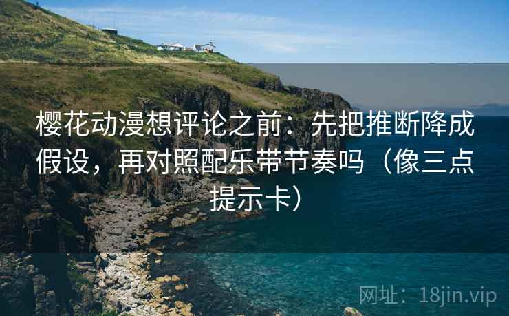 樱花动漫想评论之前：先把推断降成假设，再对照配乐带节奏吗（像三点提示卡）