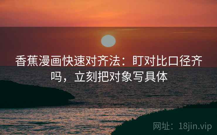 香蕉漫画快速对齐法：盯对比口径齐吗，立刻把对象写具体