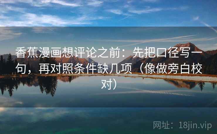 香蕉漫画想评论之前:先把口径写一句,再对照条件缺几项(像做旁白校对) 香蕉漫画想评论之前:先把口径写一句,再对照条件缺几项(像做旁白校对)