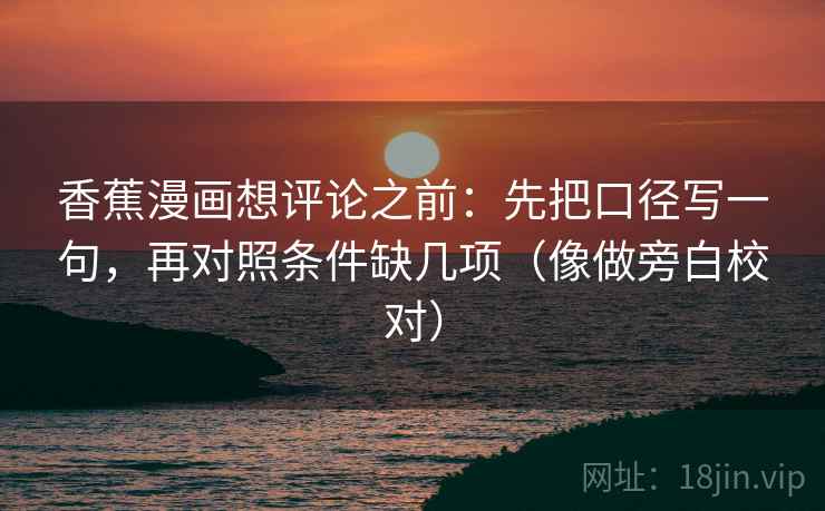 香蕉漫画想评论之前:先把口径写一句,再对照条件缺几项(像做旁白校对) 香蕉漫画想评论之前:先把口径写一句,再对照条件缺几项(像做旁白校对)