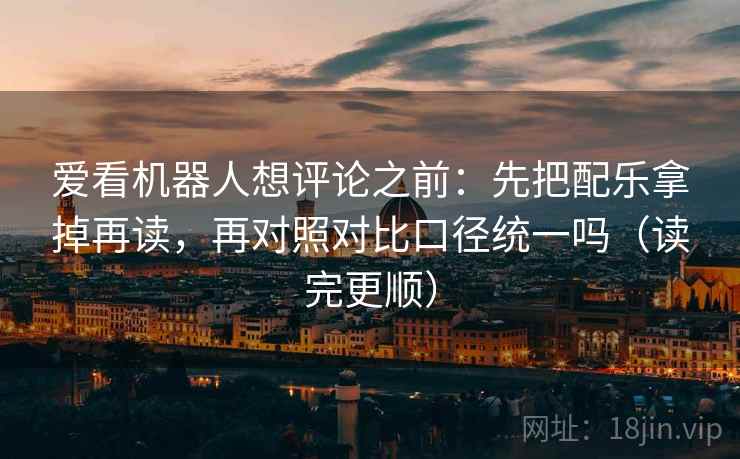 爱看机器人想评论之前：先把配乐拿掉再读，再对照对比口径统一吗（读完更顺）