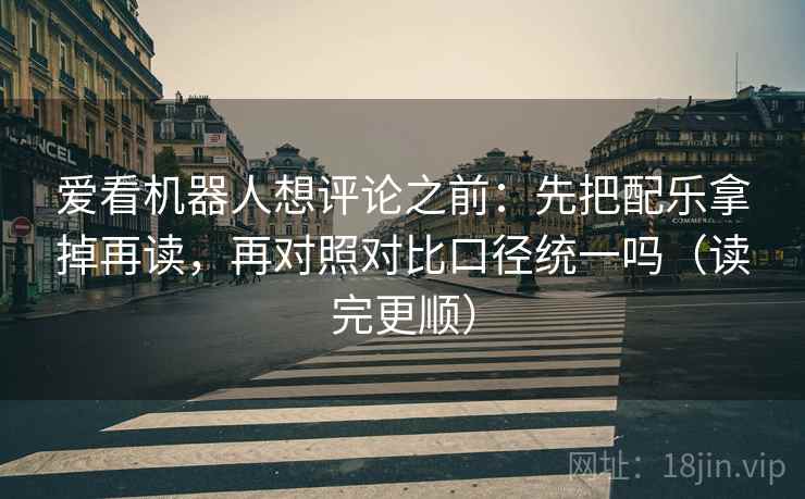 爱看机器人想评论之前：先把配乐拿掉再读，再对照对比口径统一吗（读完更顺）